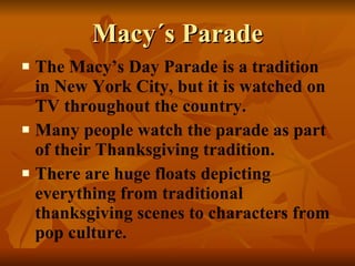 Macy´s Parade The Macy’s Day Parade is a tradition in New York City, but it is watched on TV throughout the country. Many people watch the parade as part of their Thanksgiving tradition. There are huge floats depicting everything from traditional thanksgiving scenes to characters from pop culture. 