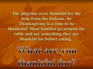 The pilgrims were thankful for the help from the Indians. So Thanksgiving is a time to be thanksful! Most families go around the table and say something they are thankful for before eating.  