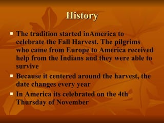 History The tradition started inAmerica to celebrate the Fall Harvest. The pilgrims who came from Europe to America received help from the Indians and they were able to survive Because it centered around the harvest, the date changes every year In America its celebrated on the 4th Thursday of November 