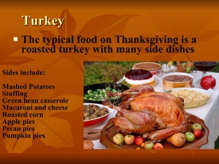 Turkey The typical food on Thanksgiving is a roasted turkey with many side dishes Sides include: Mashed Potatoes Stuffing Green bean casserole Macaroni and cheese Roasted corn Apple pies Pecan pies Pumpkin pies 