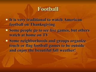 Football It is very traditional to watch American football on Thanksgiving Some people go to see live games, but others watch at home on TV Some neighborhoods and groups organize touch or flag football games to be outside and enjoy the beautiful fall weather! 