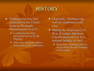 History Thanksgiving was first celebrated in the United States in Plymouth, Massachusetts in 1621. It celebrated the first successful harvest by the Pilgrims. They were joined by Native Americans at the celebration. Originally, Thanksgiving was not celebrated every year. During the American Civil War, President Abraham Lincoln declared it to be a national holiday in 1863. Since then, Thanksgiving has always been the last Thursday of November. 