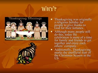Why? Thanksgiving was originally a religious holiday for people to give thanks to God for their fortunes. Although many people still do this, today the celebration is more of a time for family and friends to get together and enjoy each others’ company.  Additionally, Thanksgiving marks the unofficial start of the Christmas Season in the US. 