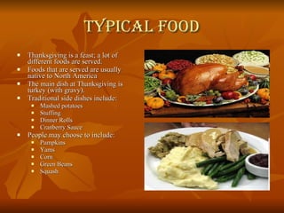 Typical Food Thanksgiving is a feast; a lot of different foods are served. Foods that are served are usually native to North America The main dish at Thanksgiving is turkey (with gravy). Traditional side dishes include: Mashed potatoes Stuffing Dinner Rolls Cranberry Sauce People may choose to include: Pumpkins Yams Corn Green Beans Squash 