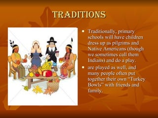 Traditions Traditionally, primary schools will have children dress up as pilgrims and Native Americans (though we sometimes call them Indians) and do a play. are played as well, and many people often put together their own “Turkey Bowls” with friends and family.  