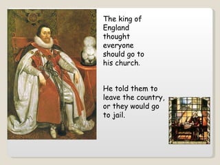 The king of England thought everyone should go to his church .  He told them to leave the country, or they would go to jail. 