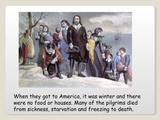 When they got to America, it was winter and there were no food or houses. Many of the pilgrims died from sickness, starvation and freezing to death.   