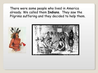 There were some people who lived in America already. We called them  Indians .  They saw the Pilgrims suffering and they decided to help them.   
