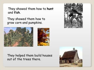 They showed them how to  hunt  and  fish .   They helped them build houses out of the trees there.   They showed them how to grow corn and pumpkins. 