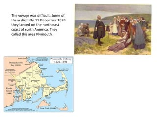 The voyage was difficult. Some of
them died. On 11 December 1620
they landed on the north-east
coast of north America. They
called this area Plymouth.
 