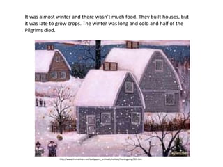 It was almost winter and there wasn’t much food. They built houses, but
it was late to grow crops. The winter was long and cold and half of the
Pilgrims died.




               http://www.themeshack.net/wallpapers_archive1/holiday/thanksgiving/003.htm
 