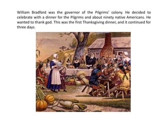 William Bradford was the governor of the Pilgrims’ colony. He decided to
celebrate with a dinner for the Pilgrims and about ninety native Americans. He
wanted to thank god. This was the first Thanksgiving dinner, and it continued for
three days.
 