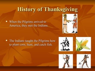 History of Thanksgiving
   When the Pilgrims arrived to
    America, they met the Indians.



   The Indians taught the Pilgrims how
    to plant corn, hunt, and catch fish.
 