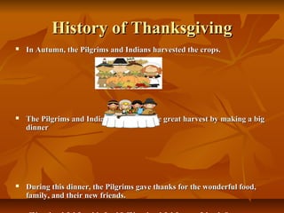 History of Thanksgiving
   In Autumn, the Pilgrims and Indians harvested the crops.




   The Pilgrims and Indians celebrated the great harvest by making a big
    dinner




   During this dinner, the Pilgrims gave thanks for the wonderful food,
    family, and their new friends.
 