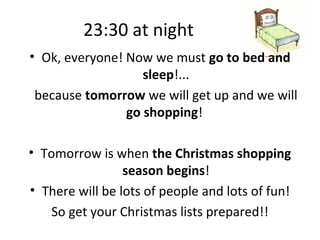 23:30 at night
• Ok, everyone! Now we must go to bed and
                   sleep!...
 because tomorrow we will get up and we will
                go shopping!

• Tomorrow is when the Christmas shopping
                 season begins!
• There will be lots of people and lots of fun!
    So get your Christmas lists prepared!!
 