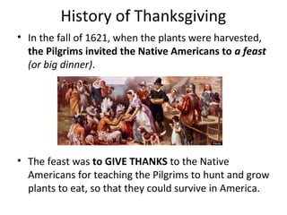 History of Thanksgiving
• In the fall of 1621, when the plants were harvested,
  the Pilgrims invited the Native Americans to a feast
  (or big dinner).




• The feast was to GIVE THANKS to the Native
  Americans for teaching the Pilgrims to hunt and grow
  plants to eat, so that they could survive in America.
 