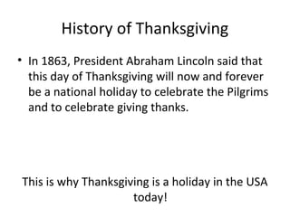 History of Thanksgiving
• In 1863, President Abraham Lincoln said that
  this day of Thanksgiving will now and forever
  be a national holiday to celebrate the Pilgrims
  and to celebrate giving thanks.




This is why Thanksgiving is a holiday in the USA
                     today!
 