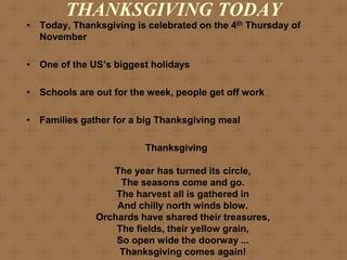 THANKSGIVING TODAY
• Today, Thanksgiving is celebrated on the 4th Thursday of
  November

• One of the US’s biggest holidays

• Schools are out for the week, people get off work

• Families gather for a big Thanksgiving meal

                         Thanksgiving

                 The year has turned its circle,
                   The seasons come and go.
                  The harvest all is gathered in
                  And chilly north winds blow.
              Orchards have shared their treasures,
                  The fields, their yellow grain,
                  So open wide the doorway ...
                   Thanksgiving comes again!
 