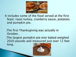 It includes some of the food served at the first
feast: roast turkey, cranberry sauce, potatoes
and pumpkin pie.
.The first Thanksgiving was actually in
October.
.The largest pumpkin pie ever baked weighed
2020 pounds and measured just over 12 feet
long.
 