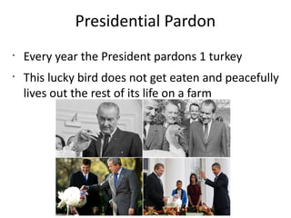 Presidential Pardon
•
•
Every year the President pardons 1 turkey
This lucky bird does not get eaten and peacefully
lives out the rest of its life on a farm