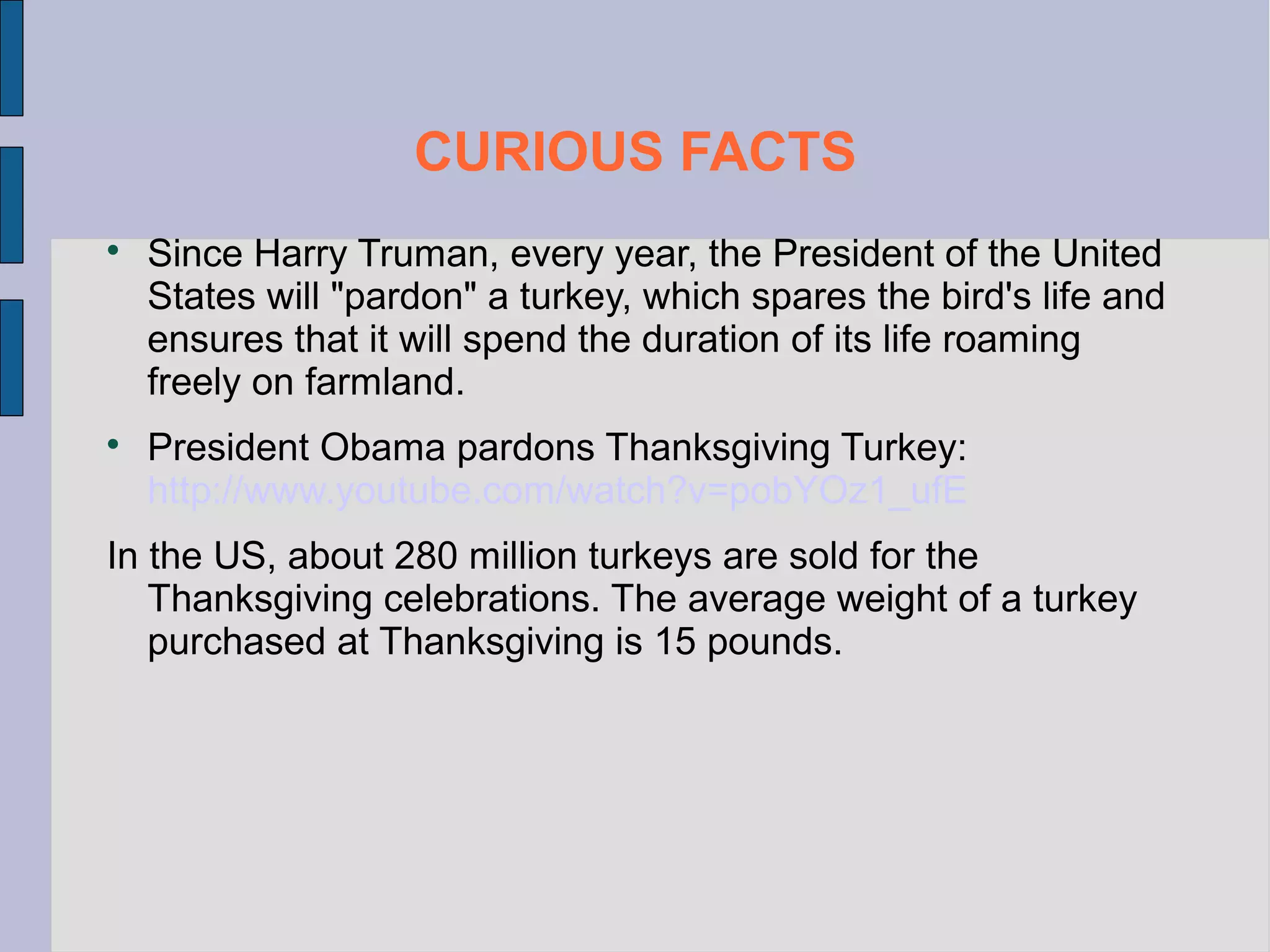 CURIOUS FACTS




Since Harry Truman, every year, the President of the United
States will "pardon" a turkey, which spares the bird's life and
ensures that it will spend the duration of its life roaming
freely on farmland.
President Obama pardons Thanksgiving Turkey:
http://www.youtube.com/watch?v=pobYOz1_ufE

In the US, about 280 million turkeys are sold for the
Thanksgiving celebrations. The average weight of a turkey
purchased at Thanksgiving is 15 pounds.

 