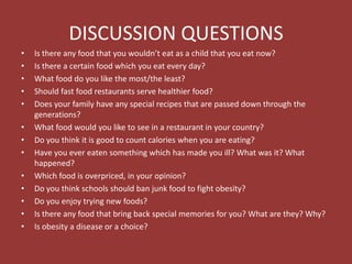 DISCUSSION QUESTIONS
• Is there any food that you wouldn’t eat as a child that you eat now?
• Is there a certain food which you eat every day?
• What food do you like the most/the least?
• Should fast food restaurants serve healthier food?
• Does your family have any special recipes that are passed down through the
generations?
• What food would you like to see in a restaurant in your country?
• Do you think it is good to count calories when you are eating?
• Have you ever eaten something which has made you ill? What was it? What
happened?
• Which food is overpriced, in your opinion?
• Do you think schools should ban junk food to fight obesity?
• Do you enjoy trying new foods?
• Is there any food that bring back special memories for you? What are they? Why?
• Is obesity a disease or a choice?
 