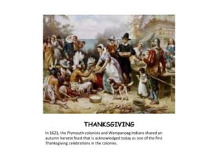 THANKSGIVING 
In 1621, the Plymouth colonists and Wampanoag Indians shared an 
autumn harvest feast that is acknowledged today as one of the first 
Thanksgiving celebrations in the colonies. 
 