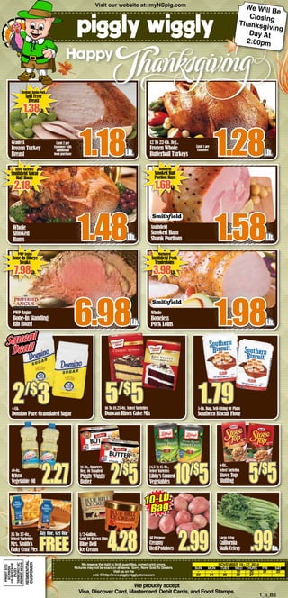 Whole 
Smoked 
Hams 1.48Lb. 
PWP Angus 
Bone-In Standing 
Rib Roast 6.98Lb. 
5/$5 5-Lb. Bag, Self-Rising Or Plain 
Select Varieties 
Stove Top 
Stuffing 5/$5 16-Oz., Quarters 
48-Oz. 
Crisco 
Vegetable Oil 2.27 2/$5 
We proudly accept 
Limit 2 per 
Customer with 
additional 
food purchase 1.18Lb. 
1.79 
Visa, Discover Card, Mastercard, Debit Cards, and Food Stamps. 1_b_BS 
Grade A 
Frozen Turkey 
Breast 
Smithfield 
Smoked Ham 
Shank Portions 1.58Lb. 
Whole 
Boneless 
Pork Loins 1.98Lb. 
Happy 
We reserve the right to limit quantities, correct print errors. 
Pictures may not be exact on all items. Sorry, None Sold To Dealers. 
Visit us on the 
web @ http://www.pigglywigglystores.com 
November 19 - 27, 2014 
SUN MON TUES WED THURS FRI SAT 
- - - 19 20 21 22 
23 24 25 26 27 - - 
Squeal 
Deal! 
2/$3 
4-Lb. 
Domino Pure Granulated Sugar 
16 To 18.25-Oz. Select Varieties 
Duncan Hines Cake Mix 
Southern Biscuit Flour 
Fieldale, Jumbo Pack 
Split Fryer 
Breast 1.38Lb. 
Select Varieties 
Smithfield Spiral 
Half Hams 2.18Lb. 
Smithfield 
Smoked Butt 
Portion Ham 1.68Lb. 
PWP Angus 
Bone-In Ribeye 
Steaks 7.98Lb. 
Marinated 
Smithfield Pork 
Tenderloins 3.98Lb. 
35 To 37-Oz., 
Select Varieties 
Mrs. Smith’s 
Flaky Crust Pies 
Buy One, Get One FREE 
14.5 To 15-Oz., 
Select Varieties 
Libby’s Canned 
Vegetables 10/$5 6-Oz., 
Reg. Or Unsalted 
Piggly Wiggly 
Butter 
All Purpose 
Creamy 
Red Potatoes 2.99 Large Crisp 
California 
Stalk Celery .99Ea. 
1/2-Gallon, 
Gold Or Brown Rim 
Blue Bell 
Ice Cream 4.28 
10-Lb. 
Bag 
PRSRT STD 
ECRWSS 
US POSTAGE 
TARBORO NC 
PERMIT NO.18 
RESIDENTIAL 
Customer 
PAID 
Visit our website at: myNCpig.com 
12 To 22-Lb. Avg., 
Frozen Whole 
Butterball Turkeys 1.28Lb. 
1 
Limit 1 per 
Customer 
We Will Be 
Closing 
Thanksgiving 
Day At 
2:00pm 
 