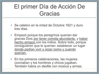 El primer Día de Acción De 
Gracias 
• Se celebro en la mitad de Octubre 1621 y duro 
tres días. 
• Empezó porque los peregrinos querían dar 
gracias Dios por tener comida abundante, y haber 
hecho amigos con los indios. Sobre todo, porque 
consiguieron que lo querían: establecer un lugar 
donde podían vivir y rezar como y cuando 
querían. 
• En los primeros celebraciones, las mujeres 
cocinaban y los hombres y chicos jugaban. 
También había un desfile con música y armas. 
 