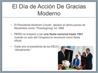 El Día de Acción De Gracias 
Moderno 
• El Presidente Abraham Lincoln declaro el ultimo jueves de 
Noviembre como “Thanksgiving” en 1864 
• PERO no empezó a ser una fiesta nacional hasta 1941 
cuando un acto del Congreso lo reconoció como fiesta 
oficial. 
• Cada ano el presidente de los EEUU perdoné un pavo 
“oficialmente.” 
 