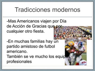 Tradicciones modernos 
-Mas Americanos viajen por Día 
de Acción de Gracias que por 
cualquier otro fiesta. 
-En muchas familias hay un 
partido amistoso de futbol 
americano. 
También se ve mucho los equipos 
profesionales 
 