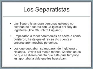 Los Separatistas 
• Las Separatistas eran personas quienes no 
estaban de acuerdo con La Iglesia del Rey de 
Inglaterra (The Church of England.) 
• Empezaron a tener ceremonias en secreto como 
quisieron, hasta que el rey se dio cuenta y 
encarcelaron muchas personas. 
• Los que quedaban se mudaron de Inglaterra a 
Holanda. Vivian allí mas o menos 12 anos antes 
de que se dieron cuenta que este país tampoco 
les aportaba la vida que les buscaban. 
 