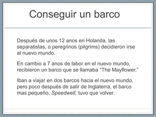 Conseguir un barco 
Después de unos 12 anos en Holanda, las 
separatistas, o peregrinos (pilgrims) decidieron irse 
al nuevo mundo. 
En cambio a 7 anos de labor en el nuevo mundo, 
recibieron un barco que se llamaba “The Mayflower.” 
Iban a viajar en dos barcos hacia el nuevo mundo, 
pero poco después de salir de Inglaterra, el barco 
mas pequeño, Speedwell, tuvo que volver. 
 