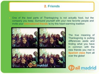 2. Friends
 One of the best parts of Thanksgiving is not actually food, but the
company you keep. Surround yourself with your new favorite people and
invite your international friends to try this heart-warming tradition
The true meaning of
Thanksgiving is putting
differences aside and
finding what you have
in common with the
new friends you met in
Spanish class from all
over the globe!
 