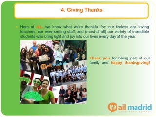 4. Giving Thanks
 Here at AIL, we know what we’re thankful for: our tireless and loving
teachers, our ever-smiling staff, and (most of all) our variety of incredible
students who bring light and joy into our lives every day of the year.
Thank you for being part of our
family and happy thanksgiving!
 