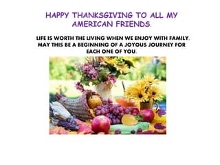 HAPPY THANKSGIVING TO ALL MY
AMERICAN FRIENDS.
LIFE IS WORTH THE LIVING WHEN WE ENJOY WITH FAMILY.
MAY THIS BE A BEGINNING OF A JOYOUS JOURNEY FOR
EACH ONE OF YOU.
 