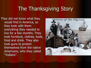 The Thanksgiving Story They did not know what they would find in America, so they took with them everything they needed to live for a few months. They took furniture, clothes, tools, food and drink. They also took guns to protect themselves from the native Americans, who they called “Indians”.  