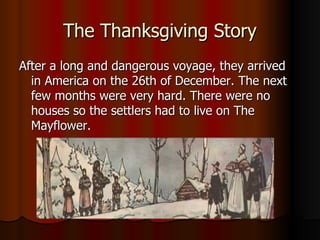 The Thanksgiving Story After a long and dangerous voyage, they arrived in America on the 26th of December. The next few months were very hard. There were no houses so the settlers had to live on The Mayflower.  