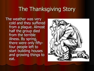 The Thanksgiving Story The weather was very cold and they suffered from a plague. Almost half the group died from the terrible illness. By spring, there were only fifty-four people left to start building houses and growing things to eat. 