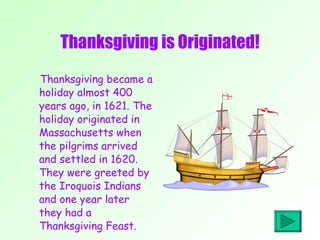 Thanksgiving is Originated! Thanksgiving became a holiday almost 400 years ago, in 1621. The holiday originated in Massachusetts when the pilgrims arrived and settled in 1620. They were greeted by the Iroquois Indians and one year later they had a Thanksgiving Feast. 