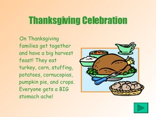 Thanksgiving Celebration On Thanksgiving families get together and have a big harvest feast! They eat turkey, corn, stuffing, potatoes, cornucopias, pumpkin pie, and crops. Everyone gets a BIG stomach ache! 