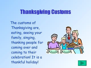 Thanksgiving Customs The customs of Thanksgiving are, eating, seeing your family, singing, thanking people for coming over and coming to their celebration! It is a thankful holiday! 