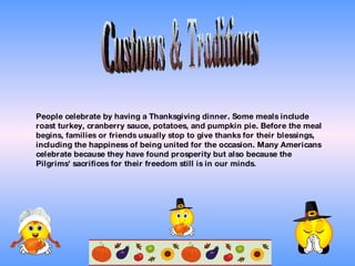 Customs & Traditions People celebrate by having a Thanksgiving dinner. Some meals include roast turkey, cranberry sauce, potatoes, and pumpkin pie. Before the meal begins, families or friends usually stop to give thanks for their blessings, including the happiness of being united for the occasion. Many Americans celebrate because they have found prosperity but also because the Pilgrims' sacrifices for their freedom still is in our minds . 