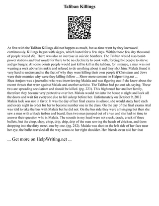 Taliban Killings
At first with the Taliban Killings did not happen as much, but as time went by they increased
continuously. Killings began with sieges, which lasted for a few days. Within those few day thousand
of people would die. There was also an increase in suicide bombers. The Taliban would also bomb
power stations and that would for there to be no electricity to cook with, forcing the people to starve
and go hungry. At some points people would just kill to kill in the taliban, for instance, a man was not
wearing a sock above his ankle and refused to do anything about it and they shot him. Malala found it
very hard to understand to the fact of why they were killing their own people if Christians and Jews
were their enemies why were they killing fellow ... Show more content on Helpwriting.net ...
Shea Amjum was a journalist who was interviewing Malala and was figuring out if she knew about the
recent threats that were against Malala and another activist. The Taliban had put out ads saying, These
two are spreading secularism and should be killed. (pg. 223). This frightened her and her family,
therefore they became very protective over her. Malala would run into the house at night and lock all
the doors and wait for everyone else to fall asleep before her. Unfortunately on October 9, 2012
Malala luck was not in favor. It was the day of her final exams in school, she would study hard each
and every night in order for her to become number one in the class. On the day of the final exams Atal
was told to take the bus with Malala but he did not. On the bus ride they were all singing but then she
saw a man with a black turban and beard, then two man jumped out of a van and she had no time to
answer their question who is Malala. The sounds in my head were not crack, crack, crack of three
bullets, but the chop, chop, chop, drip, drip, drip of the man serving the heads of chicken, and them
dropping into the dirty street, one by one. (pg. 242). Malala was shot on the left side of her face near
her eye, the bullet traveled all the way across to her right shoulder. Her friends even told her that
... Get more on HelpWriting.net ...
 