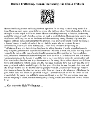 Human Trafficking. Human Trafficking Has Been A Problem
Human Trafficking Human trafficking has been a problem for too long. It affects many people at a
time. There are many stories about different people who had been taken. The traffickers have different
strategies in order to pull in different people. Human trafficking is not only in America, but in every
part of the world. Around 4.5 million victims get stuck in sex trafficking. There are many ways to help
stop human trafficking that are not hard to do and do not cost any money. If everybody could join
together and fight human trafficking then this problem could go away (Human). Human trafficking is
a form of slavery. It involves fraud and force to fool the people who are involved. In some
circumstances, women will think that they are ... Show more content on Helpwriting.net ...
Traffickers will also give their victims false hope by telling them that if he/she works hard enough,
they will get to go home after a certain amount of time (Withers). When Karla Jacinto was only twelve
years old she met an older man who she thought was amazing. He would buy her flowers, clothes,
food, chocolates and many more sweet things that made her want to fall in love with him. Her mother
was never around, so she thought it would be best to move in with him. Soon after she moved in with
him, he started to show her how to perform sexual acts for money. He would take her around different
towns and force her to perform sexual acts. She was raped by around thirty men every day. She never
once got a break and she was held captive for four years. One time she saw that police had come and
she thought that that was the day that she was going to be saved. Unfortunately, these cops were not
there to rescue her or the other girls she was with. They were there to take advantage of Karla and the
girls. When Karla was fifteen she gave birth to a girl. The man who took her was the father. He took
away the baby for over a year and Karla was never allowed to see her. This was just one more way
that he was going to keep Karla from running away. Finally, when Karla was sixteen she was rescued
by an
... Get more on HelpWriting.net ...
 