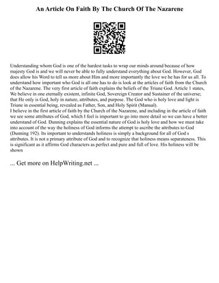 An Article On Faith By The Church Of The Nazarene
Understanding whom God is one of the hardest tasks to wrap our minds around because of how
majesty God is and we will never be able to fully understand everything about God. However, God
does allow his Word to tell us more about Him and more importantly the love we he has for us all. To
understand how important who God is all one has to do is look at the articles of faith from the Church
of the Nazarene. The very first article of faith explains the beliefs of the Triune God. Article 1 states,
We believe in one eternally existent, infinite God, Sovereign Creator and Sustainer of the universe;
that He only is God, holy in nature, attributes, and purpose. The God who is holy love and light is
Triune in essential being, revealed as Father, Son, and Holy Spirit (Manual).
I believe in the first article of faith by the Church of the Nazarene, and including in the article of faith
we see some attributes of God, which I feel is important to go into more detail so we can have a better
understand of God. Dunning explains the essential nature of God is holy love and how we must take
into account of the way the holiness of God informs the attempt to ascribe the attributes to God
(Dunning 192). Its important to understands holiness is simply a background for all of God s
attributes. It is not a primary attribute of God and to recognize that holiness means separateness. This
is significant as it affirms God characters as perfect and pure and full of love. His holiness will be
shown
... Get more on HelpWriting.net ...
 