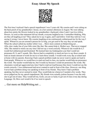 Essay About My Speech
The first time I realized I had a speech impediment I was 5 years old. My cousins and I were sitting on
the back porch of my grandmother s house, on a hot summer afternoon in August. We were talking
about how pretty the flowers looked in my grandmother s backyard, when I said, I just love lellow
flowers. As soon as that statement left my mouth, everyone laughed at me. I remember thinking, Why
are they all laughing at me? They asked me to say it again, and I said lellow. Until they told me I was
saying it wrong, I never knew. My cousins laughing at me continuously embarrassed me for the way I
spoke. Whenever you are around a person for so long, you get used to the way they act and speak.
When the school called my mother while I was ... Show more content on Helpwriting.net ...
Allie, don t make fun of your little sister like that. She cannot help it, Mother says. That never stopped
Allie. She started to mimic me any time I did not say a word correctly. Whenever she would do it, I
would feel embarrassed and frustrated. We learned later my kindergarten year that I could not
pronounce R, S, and T sounds. Mrs. Reeves had to completely re teach me how to say those sounds. It
took an insane amount of work for me to re learn those sounds. I would work every day at school and
at home with my parents. Knowing I had a speech problem made me never want to speak out loud in
front people. Whenever we would have to read out loud in class, my teacher would help me pronounce
the words. The teacher would help me, but I would cry because I could not pronounce the words. My
classmates would get aggravated any time I had to read out loud because they knew I could not say the
words correctly. I was embarrassed and never wanted to read in front of the class. However, one thing
I never had a problem doing was speaking in front of my friends. They knew I had a problem
speaking, but they never seemed to mind. They would help me whenever I needed a few words. They
never judged me for my speech impediment. My friends were actually jealous because I was the only
one to get out of class. They would tell me, Gosh, you are so lucky to get out of class every day during
Language. Or, How cool would it be if we went to speech
... Get more on HelpWriting.net ...
 