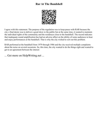 Rar At The Bandshell
I agree with this statement. The purpose of the regulation was to keep peace with RAR because the
city s final desire was to deliver a good show to the public but at the same time, it wanted to maintain
the individual rights of the community and the residences close to the bandshell. The record indicates
that inadequate sound amplification has had an adverse affect on the ability of some audiences to hear
and enjoy performances at the bandshell. That is why the city wished to sort out this problem.
RAR performed at the bandshell from 1979 through 1986 and the city received multiple complaints
about the noise on several occasions. So, this time, the city wanted to do the things right and wanted to
get to an agreement between the interest
... Get more on HelpWriting.net ...
 