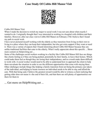 Case Study Of Cobbs Hill Manor Visit
Cobbs Hill Manor Visit
When I made the decision to switch my major to social work I was not sure about what exactly I
wanted to do. I originally thought that I was interested in working in a hospital with children and their
families. However; after our class visit to Cobbs Hill Manor on February 27th I believe that I found
my path in social work.
I have never pictured myself working with the elderly as they transition from living on their own to
living in a place where they can keep their independent, but also get extra support if they want or need
it. There was a variety of aspects that I found interesting about Cobbs Hill Manor because they are
unlike traditional facilities that cater to the elderly. What I really appreciate about this specific ... Show
more content on Helpwriting.net ...
Some of the challenges social workers working in a facility like Cobbs Hill Manor Hill face are things
like clients feeling as if they are being pushed, potentially by their family, to leave their homes. Which
could make them feel as though they are losing their independence, and as a result make them difficult
to work with. A social worker would need to be able to understand how to approach the client to help
them reevaluate the situation in order to see the different opportunities that come with staying there.
Other challenges include things like helping a family transition from not being the primary care takers
of the individual, and helping to locate resource an individual needs to be able to stay and afford the
care. With that being said, I believe the greatest reward would be able to witness a client realizing that
getting older does not mean it s the end of their life, and that there are still plenty of opportunities out
there for them to
... Get more on HelpWriting.net ...
 