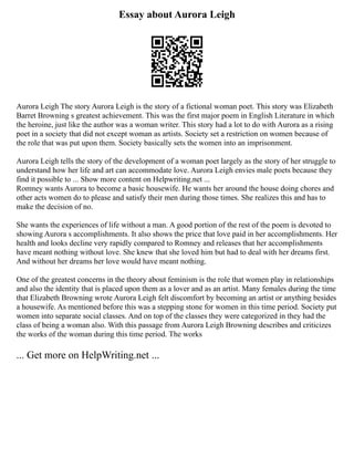 Essay about Aurora Leigh
Aurora Leigh The story Aurora Leigh is the story of a fictional woman poet. This story was Elizabeth
Barret Browning s greatest achievement. This was the first major poem in English Literature in which
the heroine, just like the author was a woman writer. This story had a lot to do with Aurora as a rising
poet in a society that did not except woman as artists. Society set a restriction on women because of
the role that was put upon them. Society basically sets the women into an imprisonment.
Aurora Leigh tells the story of the development of a woman poet largely as the story of her struggle to
understand how her life and art can accommodate love. Aurora Leigh envies male poets because they
find it possible to ... Show more content on Helpwriting.net ...
Romney wants Aurora to become a basic housewife. He wants her around the house doing chores and
other acts women do to please and satisfy their men during those times. She realizes this and has to
make the decision of no.
She wants the experiences of life without a man. A good portion of the rest of the poem is devoted to
showing Aurora s accomplishments. It also shows the price that love paid in her accomplishments. Her
health and looks decline very rapidly compared to Romney and releases that her accomplishments
have meant nothing without love. She knew that she loved him but had to deal with her dreams first.
And without her dreams her love would have meant nothing.
One of the greatest concerns in the theory about feminism is the role that women play in relationships
and also the identity that is placed upon them as a lover and as an artist. Many females during the time
that Elizabeth Browning wrote Aurora Leigh felt discomfort by becoming an artist or anything besides
a housewife. As mentioned before this was a stepping stone for women in this time period. Society put
women into separate social classes. And on top of the classes they were categorized in they had the
class of being a woman also. With this passage from Aurora Leigh Browning describes and criticizes
the works of the woman during this time period. The works
... Get more on HelpWriting.net ...
 